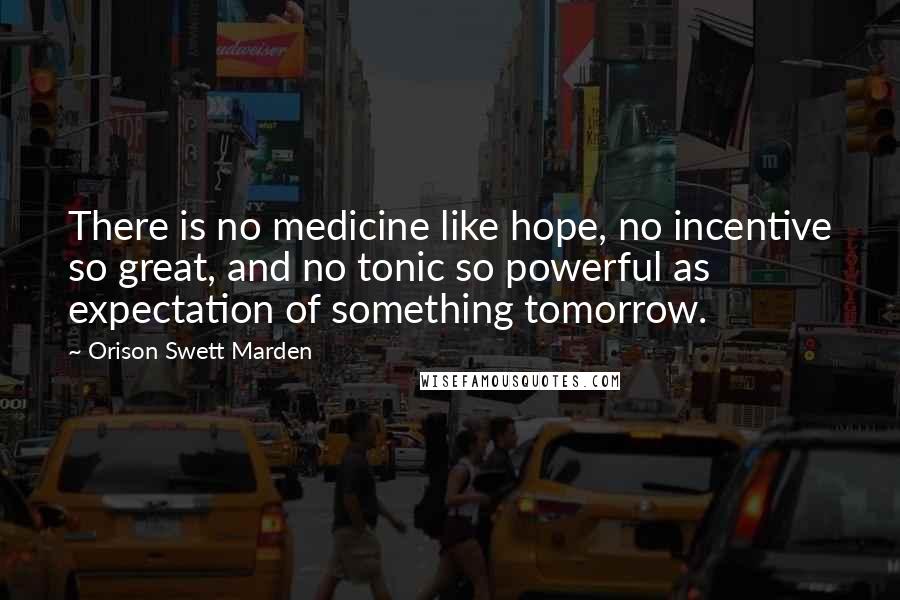 Orison Swett Marden Quotes: There is no medicine like hope, no incentive so great, and no tonic so powerful as expectation of something tomorrow.