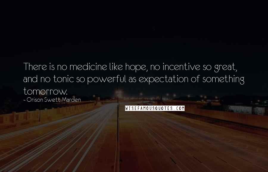 Orison Swett Marden Quotes: There is no medicine like hope, no incentive so great, and no tonic so powerful as expectation of something tomorrow.