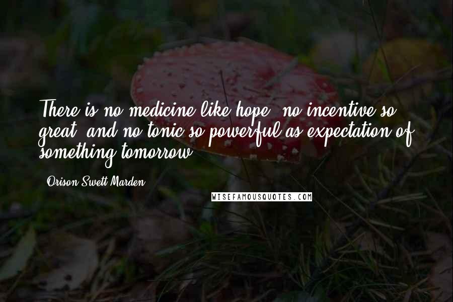 Orison Swett Marden Quotes: There is no medicine like hope, no incentive so great, and no tonic so powerful as expectation of something tomorrow.