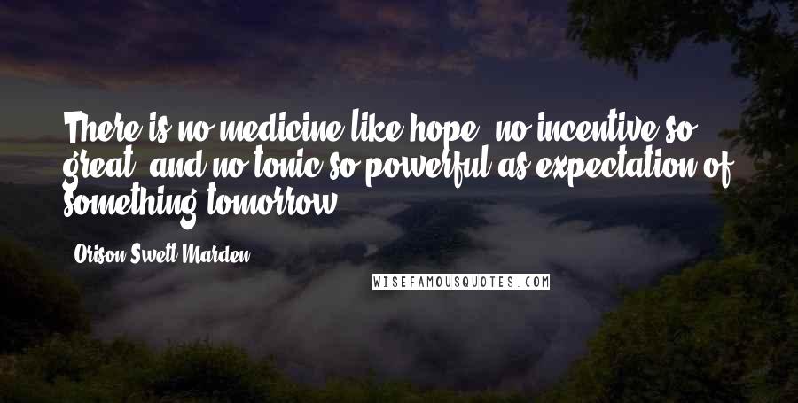 Orison Swett Marden Quotes: There is no medicine like hope, no incentive so great, and no tonic so powerful as expectation of something tomorrow.