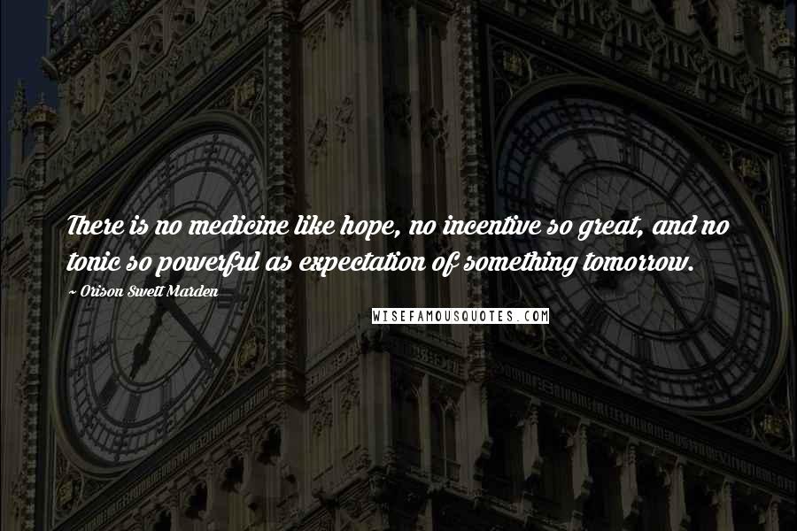 Orison Swett Marden Quotes: There is no medicine like hope, no incentive so great, and no tonic so powerful as expectation of something tomorrow.