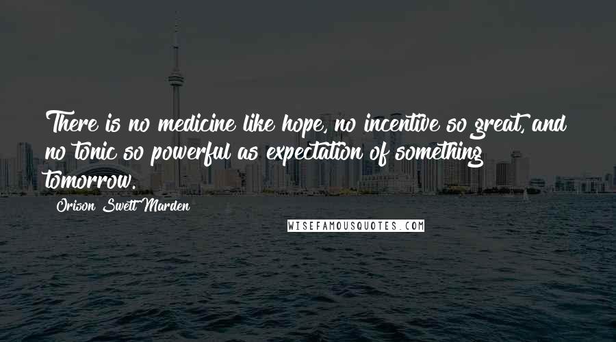 Orison Swett Marden Quotes: There is no medicine like hope, no incentive so great, and no tonic so powerful as expectation of something tomorrow.