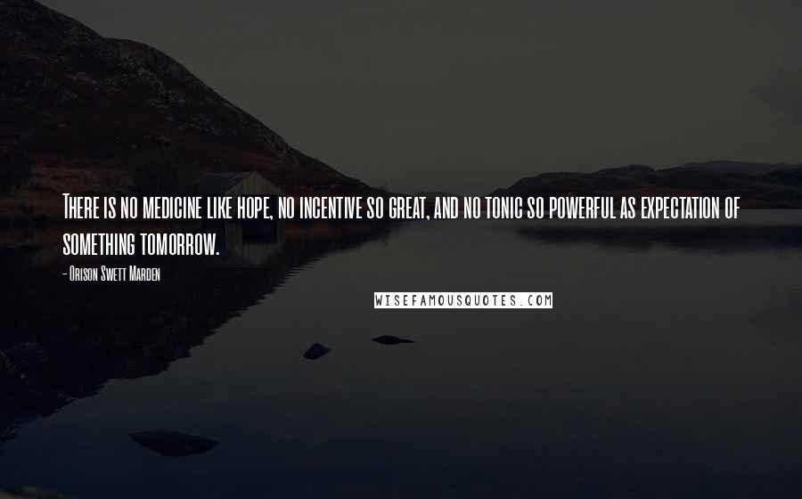 Orison Swett Marden Quotes: There is no medicine like hope, no incentive so great, and no tonic so powerful as expectation of something tomorrow.