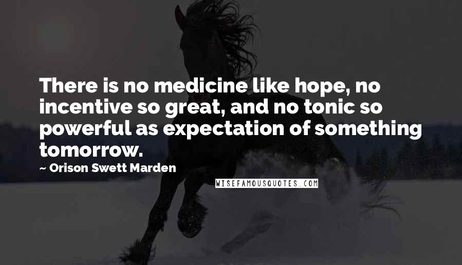 Orison Swett Marden Quotes: There is no medicine like hope, no incentive so great, and no tonic so powerful as expectation of something tomorrow.