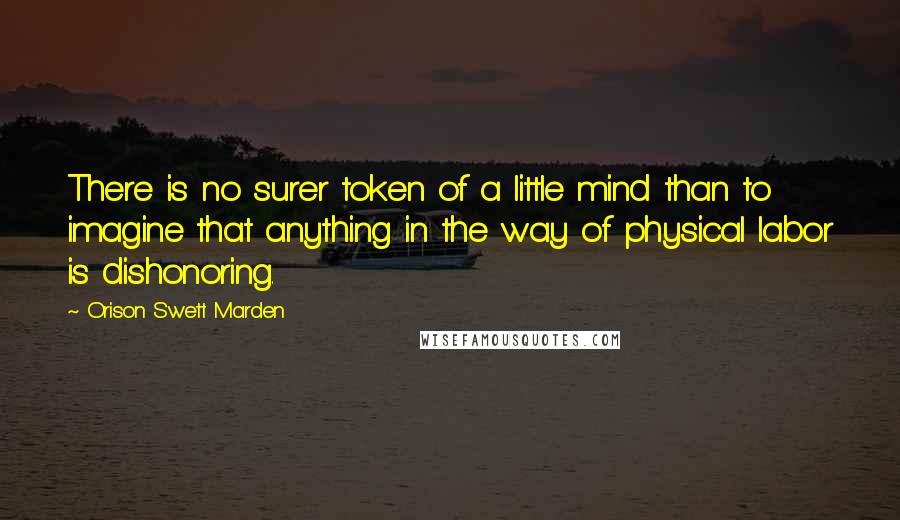 Orison Swett Marden Quotes: There is no surer token of a little mind than to imagine that anything in the way of physical labor is dishonoring.
