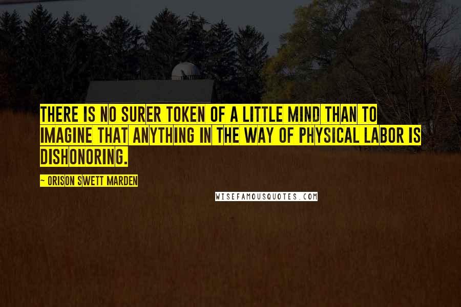 Orison Swett Marden Quotes: There is no surer token of a little mind than to imagine that anything in the way of physical labor is dishonoring.