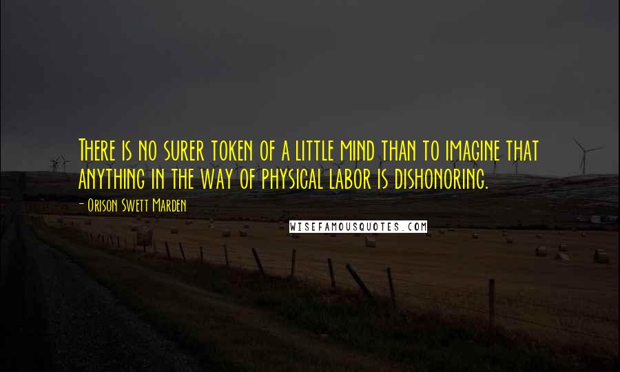 Orison Swett Marden Quotes: There is no surer token of a little mind than to imagine that anything in the way of physical labor is dishonoring.