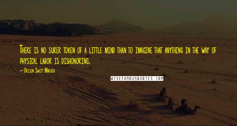 Orison Swett Marden Quotes: There is no surer token of a little mind than to imagine that anything in the way of physical labor is dishonoring.