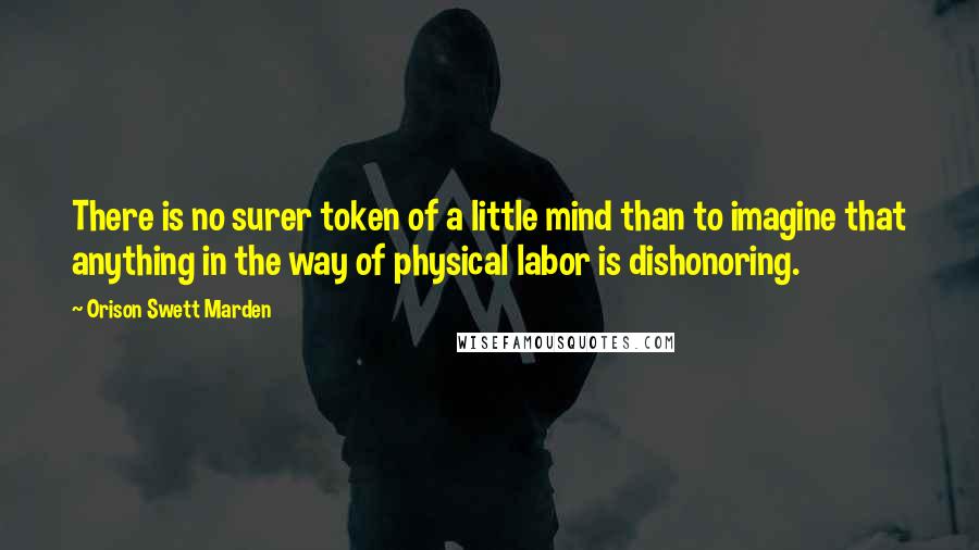 Orison Swett Marden Quotes: There is no surer token of a little mind than to imagine that anything in the way of physical labor is dishonoring.