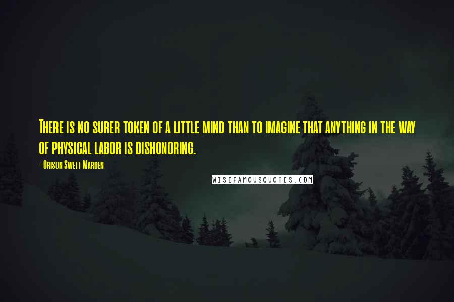 Orison Swett Marden Quotes: There is no surer token of a little mind than to imagine that anything in the way of physical labor is dishonoring.