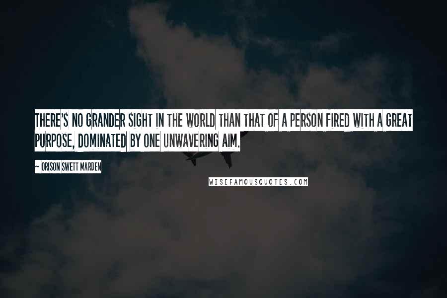 Orison Swett Marden Quotes: There's no grander sight in the world than that of a person fired with a great purpose, dominated by one unwavering aim.