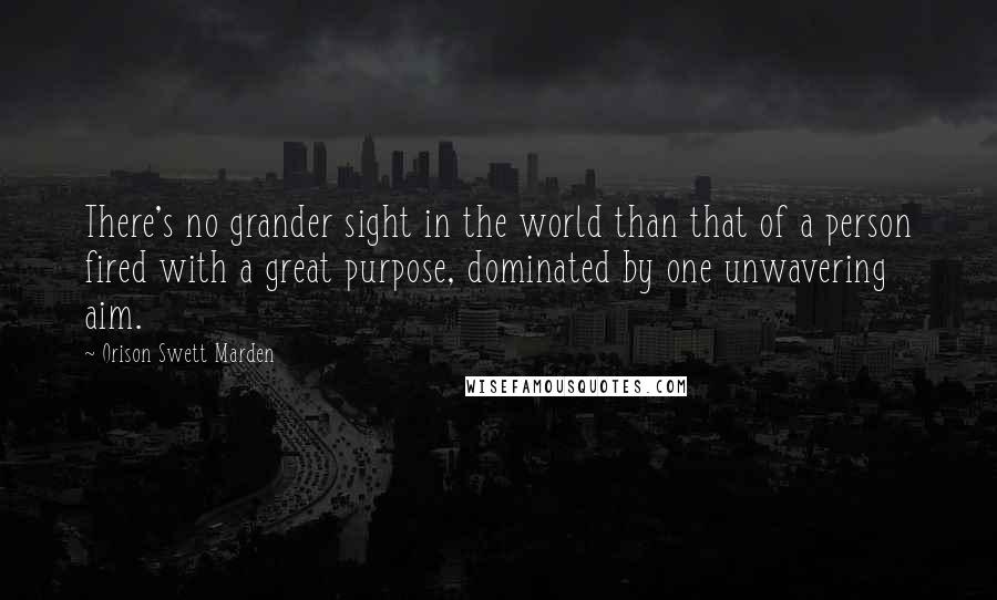 Orison Swett Marden Quotes: There's no grander sight in the world than that of a person fired with a great purpose, dominated by one unwavering aim.