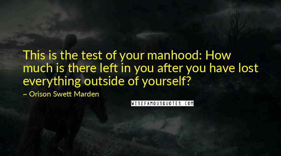 Orison Swett Marden Quotes: This is the test of your manhood: How much is there left in you after you have lost everything outside of yourself?