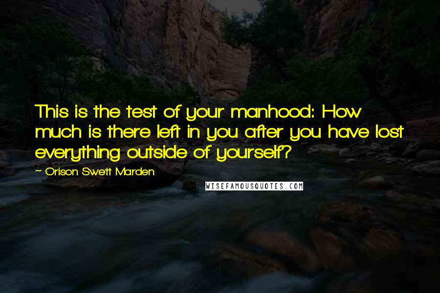 Orison Swett Marden Quotes: This is the test of your manhood: How much is there left in you after you have lost everything outside of yourself?