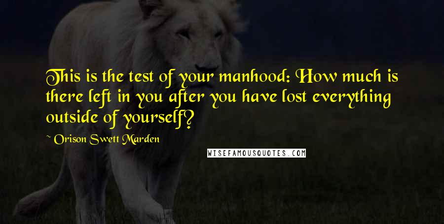 Orison Swett Marden Quotes: This is the test of your manhood: How much is there left in you after you have lost everything outside of yourself?