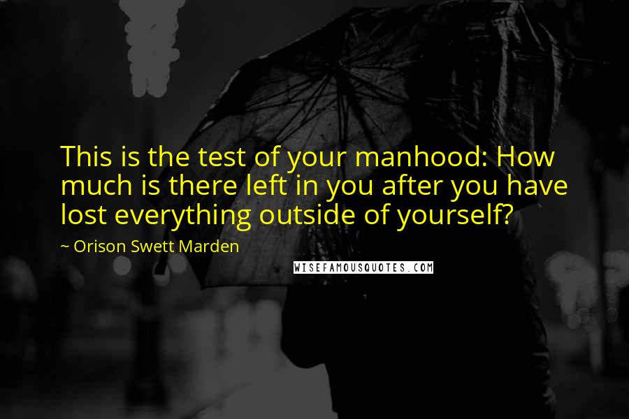 Orison Swett Marden Quotes: This is the test of your manhood: How much is there left in you after you have lost everything outside of yourself?