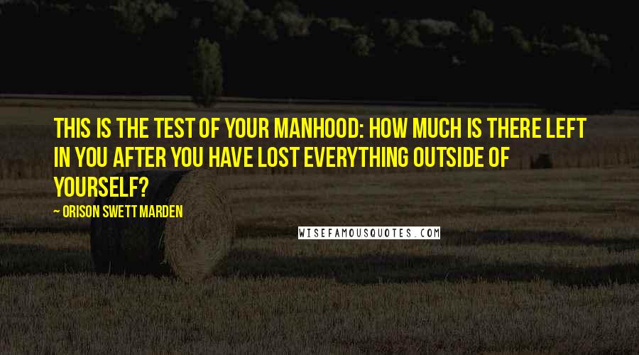 Orison Swett Marden Quotes: This is the test of your manhood: How much is there left in you after you have lost everything outside of yourself?