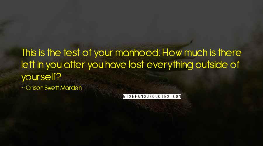 Orison Swett Marden Quotes: This is the test of your manhood: How much is there left in you after you have lost everything outside of yourself?