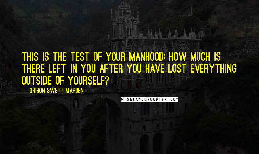 Orison Swett Marden Quotes: This is the test of your manhood: How much is there left in you after you have lost everything outside of yourself?