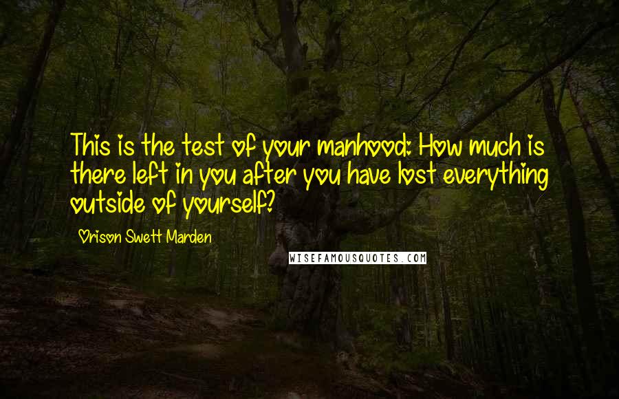 Orison Swett Marden Quotes: This is the test of your manhood: How much is there left in you after you have lost everything outside of yourself?