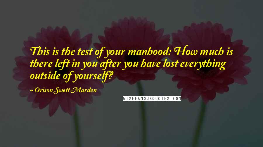 Orison Swett Marden Quotes: This is the test of your manhood: How much is there left in you after you have lost everything outside of yourself?