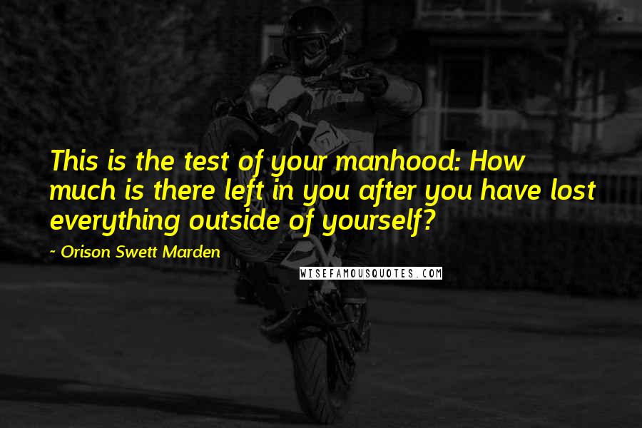 Orison Swett Marden Quotes: This is the test of your manhood: How much is there left in you after you have lost everything outside of yourself?