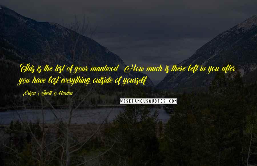 Orison Swett Marden Quotes: This is the test of your manhood: How much is there left in you after you have lost everything outside of yourself?