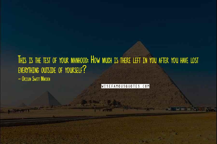 Orison Swett Marden Quotes: This is the test of your manhood: How much is there left in you after you have lost everything outside of yourself?