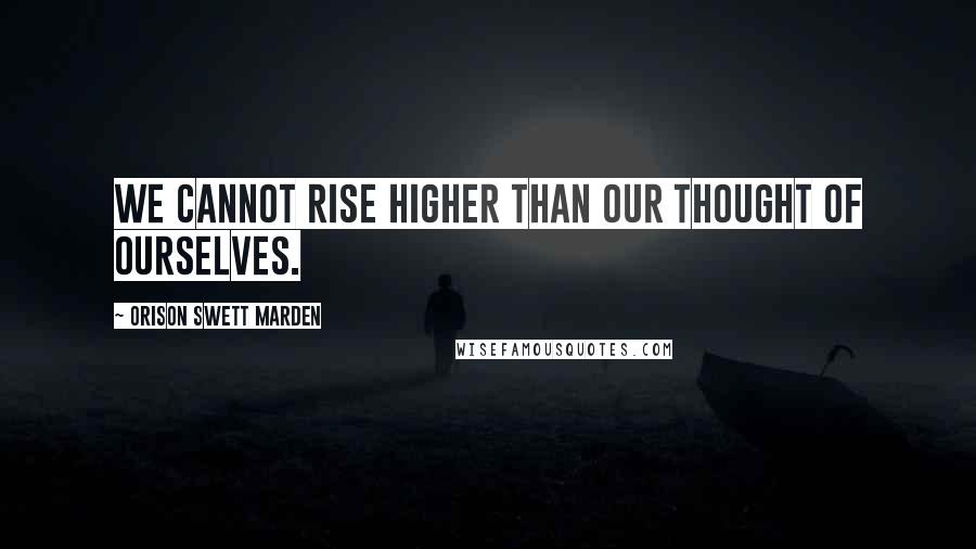 Orison Swett Marden Quotes: We cannot rise higher than our thought of ourselves.