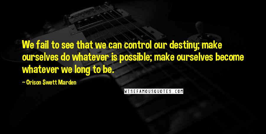 Orison Swett Marden Quotes: We fail to see that we can control our destiny; make ourselves do whatever is possible; make ourselves become whatever we long to be.
