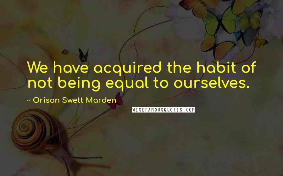 Orison Swett Marden Quotes: We have acquired the habit of not being equal to ourselves.