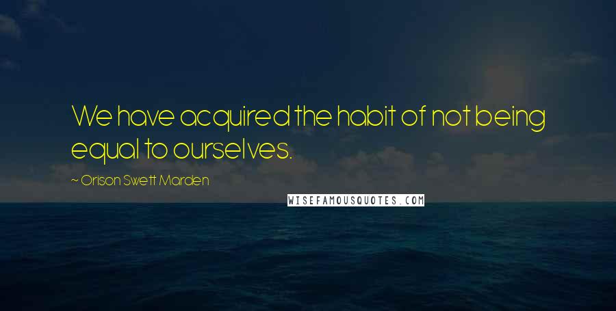 Orison Swett Marden Quotes: We have acquired the habit of not being equal to ourselves.