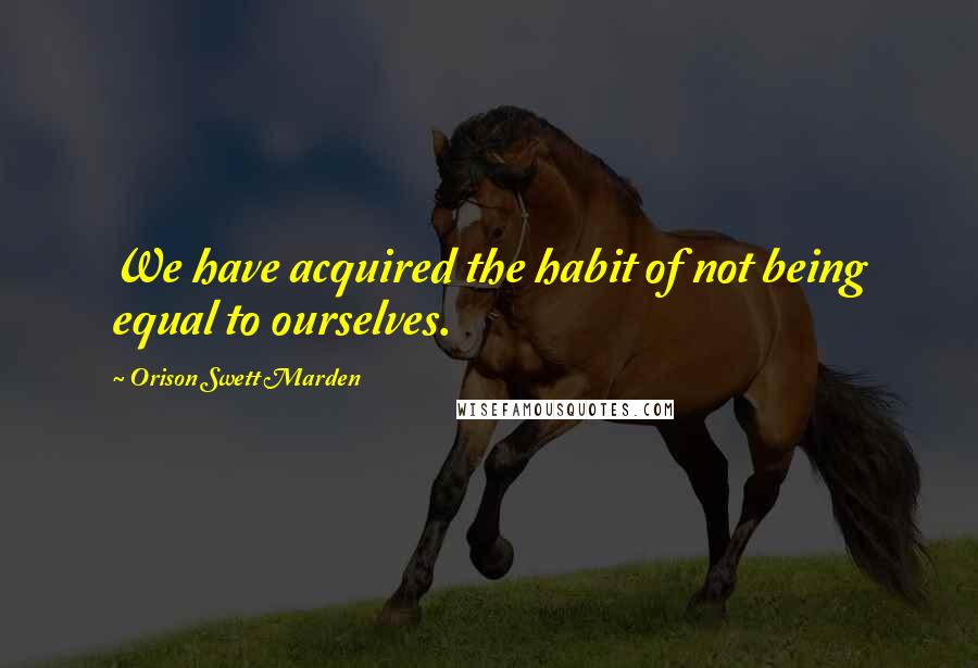 Orison Swett Marden Quotes: We have acquired the habit of not being equal to ourselves.