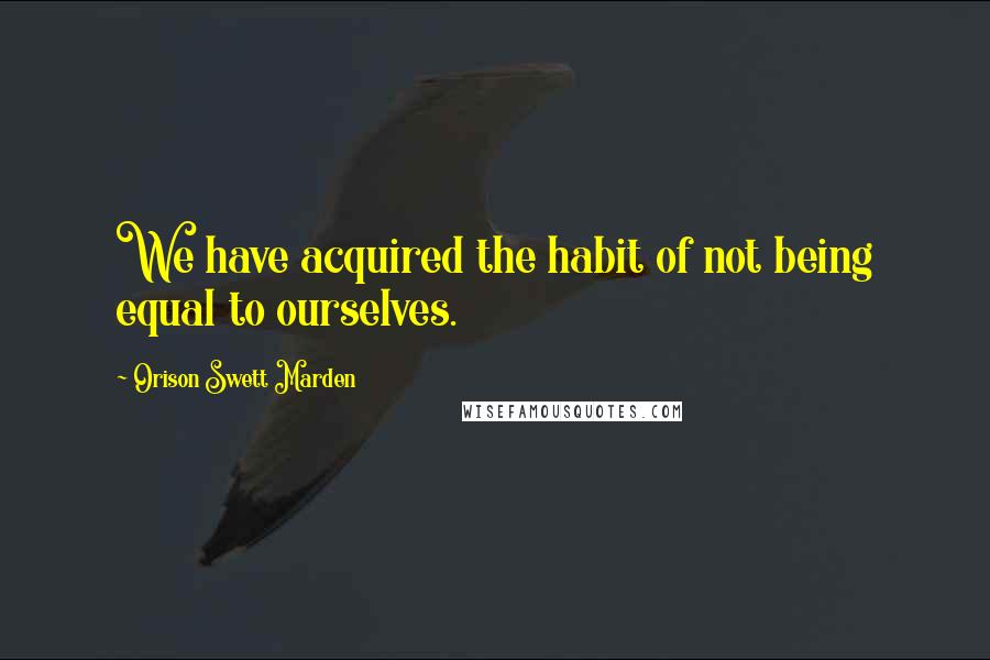 Orison Swett Marden Quotes: We have acquired the habit of not being equal to ourselves.