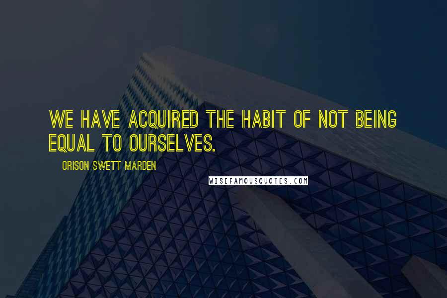 Orison Swett Marden Quotes: We have acquired the habit of not being equal to ourselves.