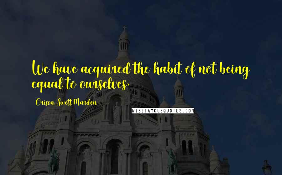 Orison Swett Marden Quotes: We have acquired the habit of not being equal to ourselves.