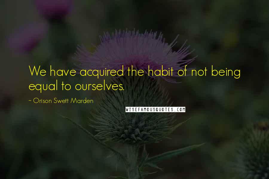 Orison Swett Marden Quotes: We have acquired the habit of not being equal to ourselves.