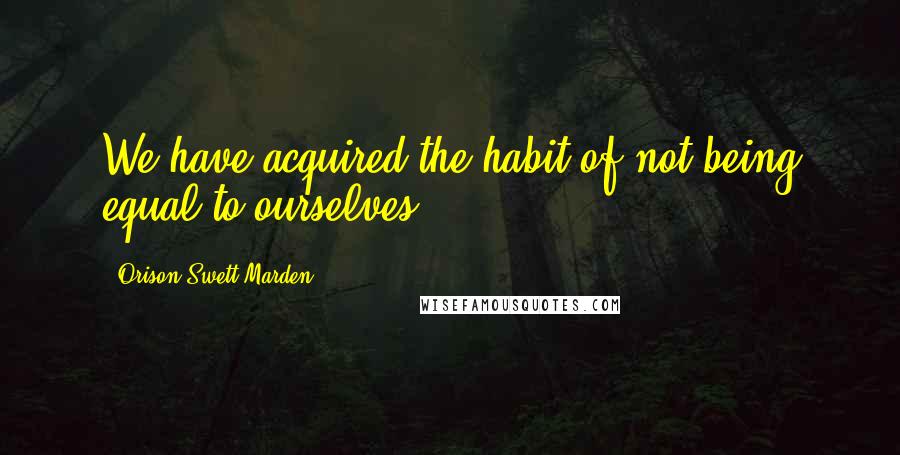 Orison Swett Marden Quotes: We have acquired the habit of not being equal to ourselves.