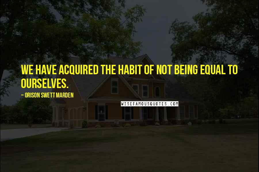 Orison Swett Marden Quotes: We have acquired the habit of not being equal to ourselves.