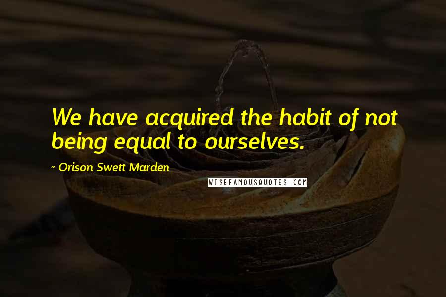 Orison Swett Marden Quotes: We have acquired the habit of not being equal to ourselves.