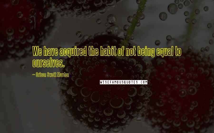 Orison Swett Marden Quotes: We have acquired the habit of not being equal to ourselves.