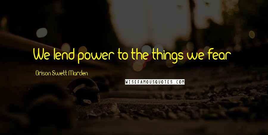 Orison Swett Marden Quotes: We lend power to the things we fear!