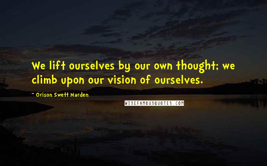 Orison Swett Marden Quotes: We lift ourselves by our own thought; we climb upon our vision of ourselves.