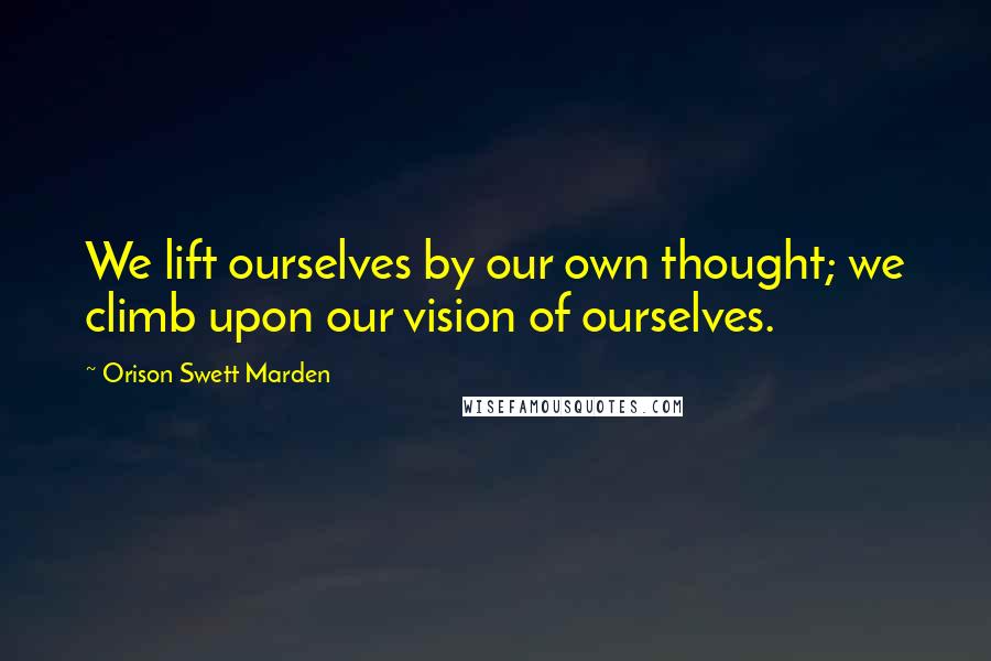 Orison Swett Marden Quotes: We lift ourselves by our own thought; we climb upon our vision of ourselves.