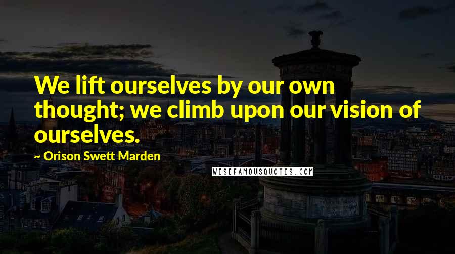 Orison Swett Marden Quotes: We lift ourselves by our own thought; we climb upon our vision of ourselves.