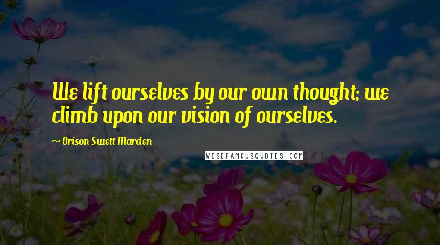 Orison Swett Marden Quotes: We lift ourselves by our own thought; we climb upon our vision of ourselves.