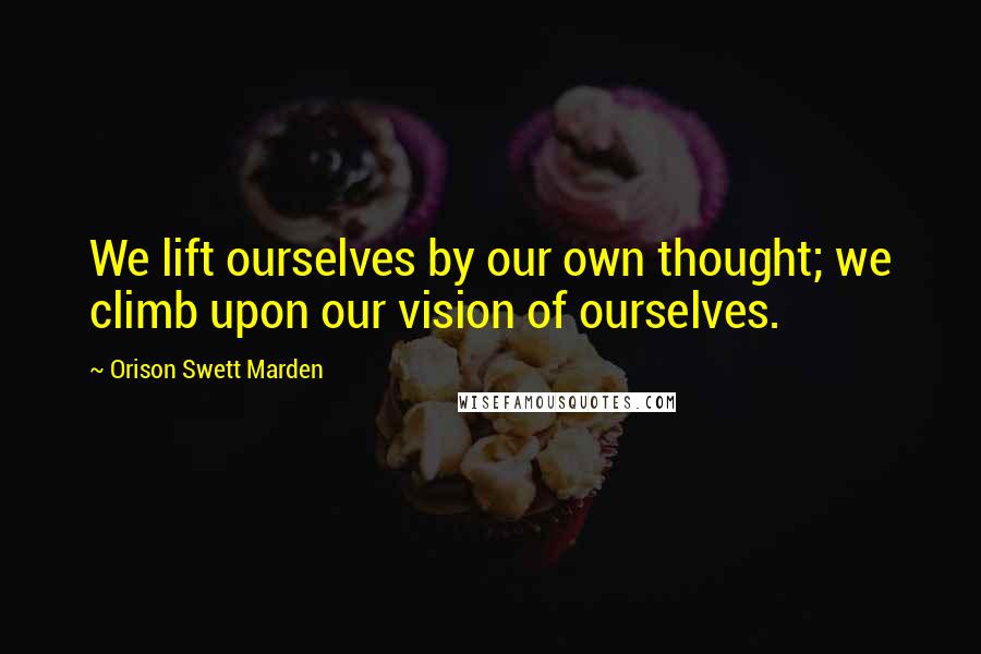 Orison Swett Marden Quotes: We lift ourselves by our own thought; we climb upon our vision of ourselves.