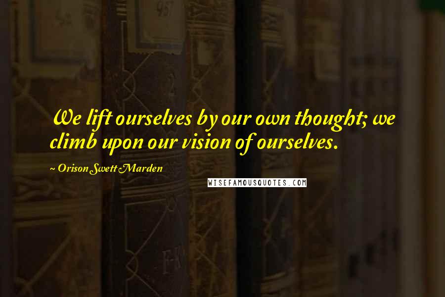 Orison Swett Marden Quotes: We lift ourselves by our own thought; we climb upon our vision of ourselves.