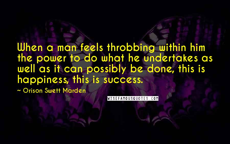 Orison Swett Marden Quotes: When a man feels throbbing within him the power to do what he undertakes as well as it can possibly be done, this is happiness, this is success.