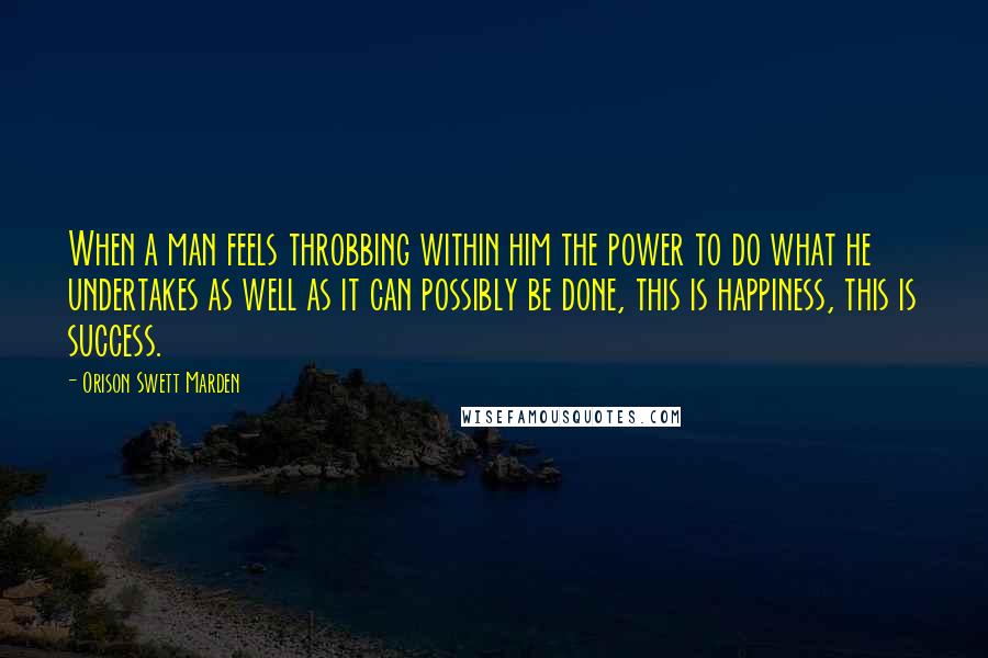 Orison Swett Marden Quotes: When a man feels throbbing within him the power to do what he undertakes as well as it can possibly be done, this is happiness, this is success.